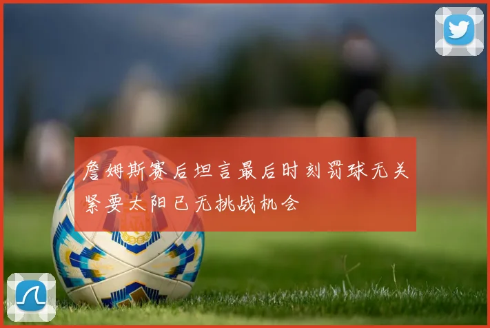 詹姆斯赛后坦言最后时刻罚球无关紧要太阳已无挑战机会