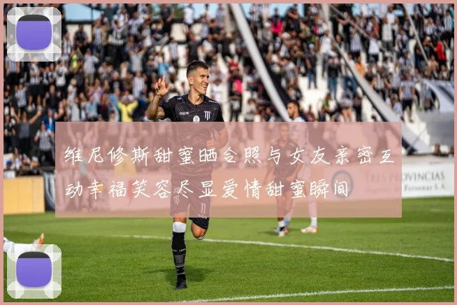 维尼修斯甜蜜晒合照与女友亲密互动幸福笑容尽显爱情甜蜜瞬间
