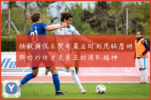 杨毅调侃东契奇最后时刻甩锅詹姆斯的妙传才是真正的团队精神