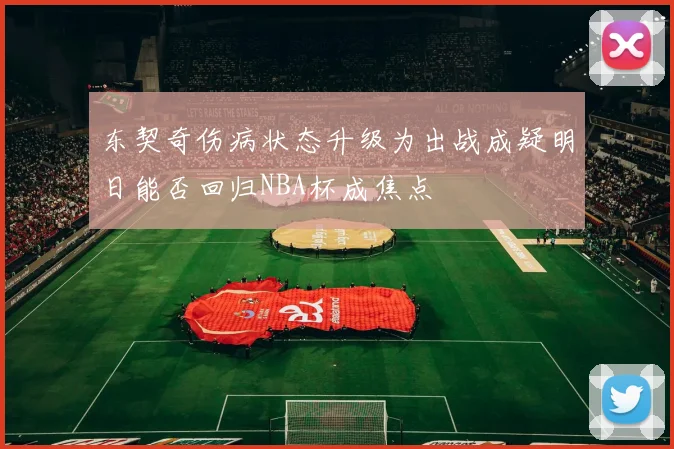 东契奇伤病状态升级为出战成疑明日能否回归NBA杯成焦点
