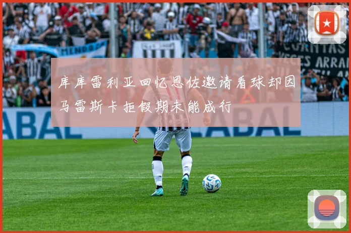 库库雷利亚回忆恩佐邀请看球却因马雷斯卡拒假期未能成行