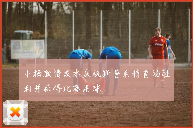 小杨激情泼水庆祝斯普利特首场胜利并获得比赛用球