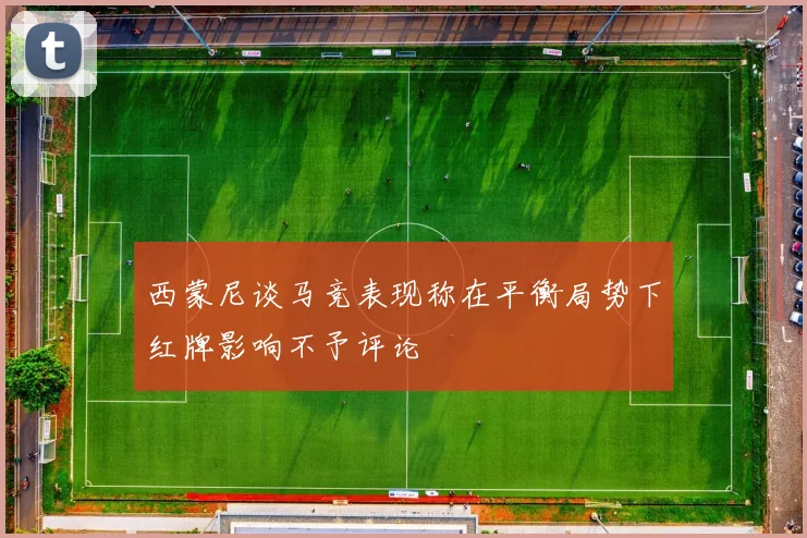 西蒙尼谈马竞表现称在平衡局势下红牌影响不予评论