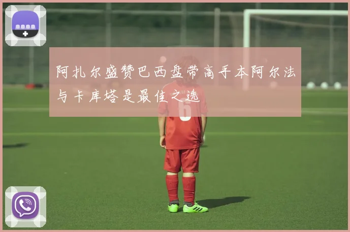 阿扎尔盛赞巴西盘带高手本阿尔法与卡库塔是最佳之选