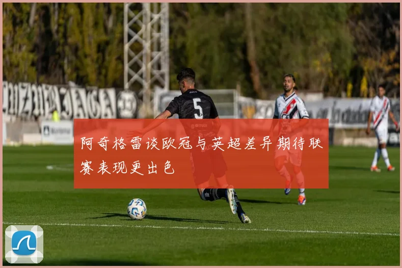 阿奇格雷谈欧冠与英超差异期待联赛表现更出色