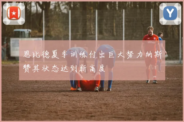 恩比德夏季训练付出巨大努力纳斯赞其状态达到新高度