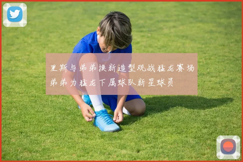 里斯与弟弟换新造型观战猛龙赛场弟弟为猛龙下属球队新星球员