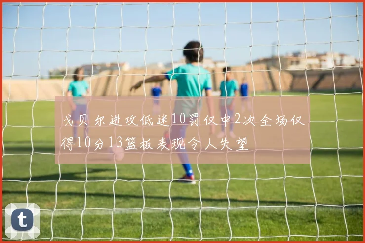 戈贝尔进攻低迷10罚仅中2次全场仅得10分13篮板表现令人失望