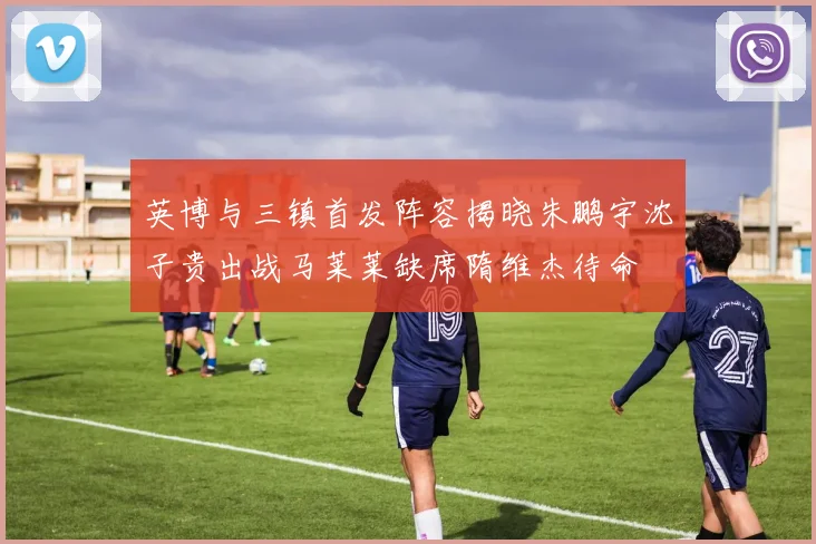 英博与三镇首发阵容揭晓朱鹏宇沈子贵出战马莱莱缺席隋维杰待命