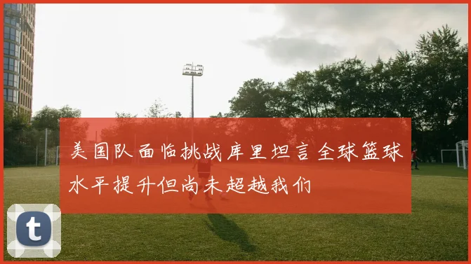 美国队面临挑战库里坦言全球篮球水平提升但尚未超越我们