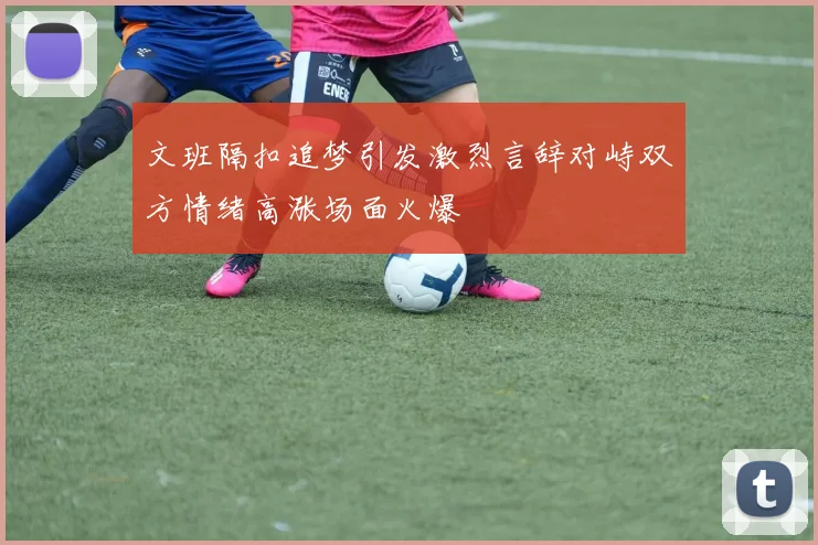文班隔扣追梦引发激烈言辞对峙双方情绪高涨场面火爆