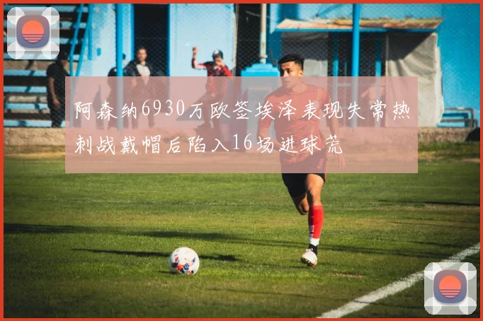 阿森纳6930万欧签埃泽表现失常热刺战戴帽后陷入16场进球荒