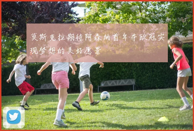 莫斯克拉期待阿森纳首年夺欧冠实现梦想的美好愿景
