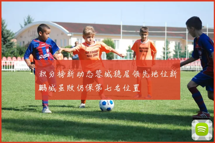 积分榜新动态蓉城稳居领先地位新鹏城虽败仍保第七名位置