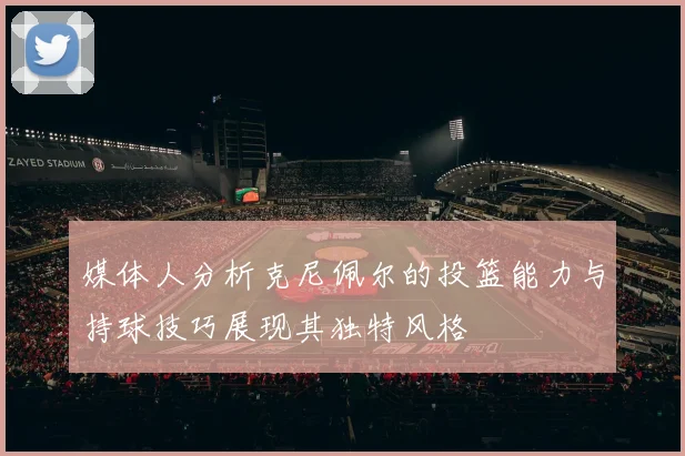 媒体人分析克尼佩尔的投篮能力与持球技巧展现其独特风格