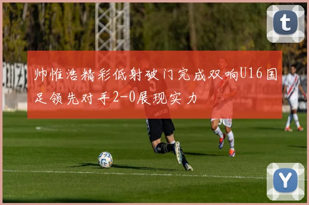 帅惟浩精彩低射破门完成双响U16国足领先对手2-0展现实力