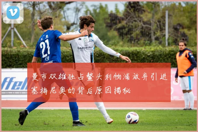 曼市双雄独占鳌头利物浦放弃引进塞梅尼奥的背后原因揭秘