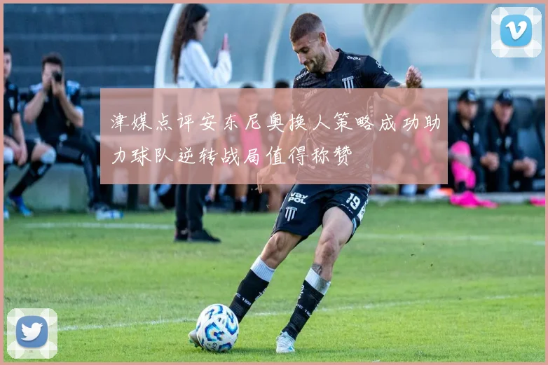 津媒点评安东尼奥换人策略成功助力球队逆转战局值得称赞