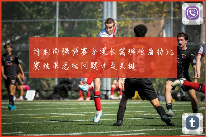 许利民强调赛季漫长需理性看待比赛结果总结问题才是关键