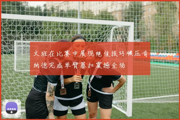 文班在比赛中展现绝佳技巧碾压肯纳德完成单臂暴扣震撼全场