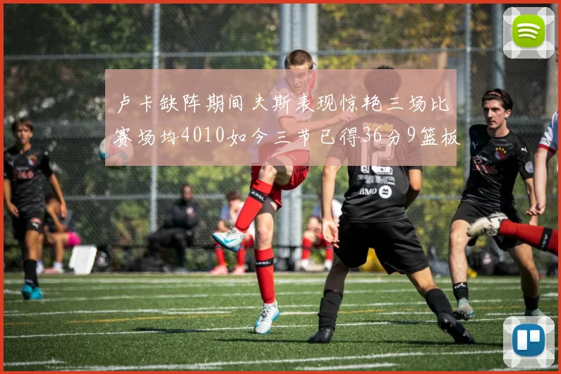 卢卡缺阵期间夫斯表现惊艳三场比赛场均4010如今三节已得36分9篮板