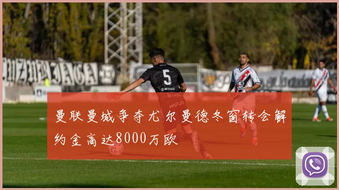 曼联曼城争夺尤尔曼德冬窗转会解约金高达8000万欧