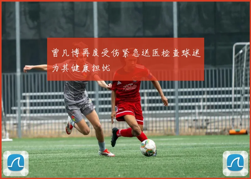 曾凡博再度受伤紧急送医检查球迷为其健康担忧