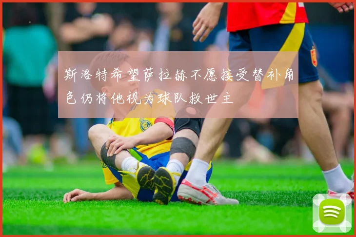 斯洛特希望萨拉赫不愿接受替补角色仍将他视为球队救世主