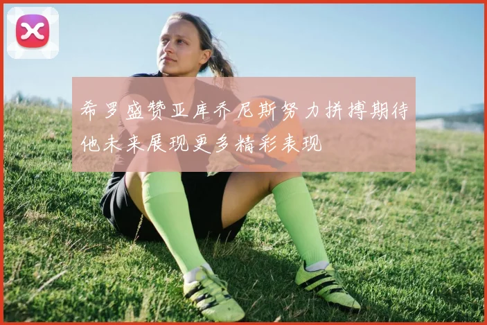 希罗盛赞亚库乔尼斯努力拼搏期待他未来展现更多精彩表现