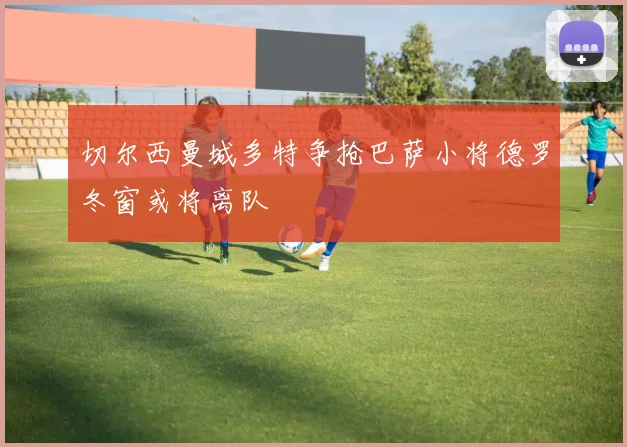 切尔西曼城多特争抢巴萨小将德罗冬窗或将离队