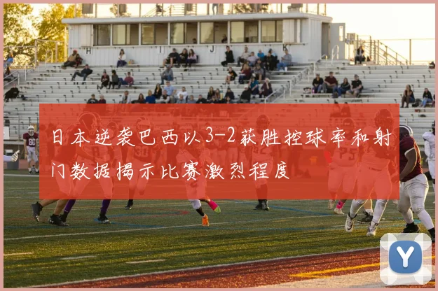 日本逆袭巴西以3-2获胜控球率和射门数据揭示比赛激烈程度