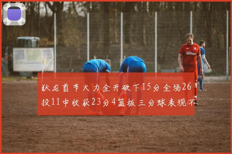 狄龙首节火力全开砍下15分全场26投11中收获23分4篮板三分球表现不佳