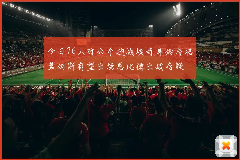 今日76人对公牛迎战埃奇库姆与格莱姆斯有望出场恩比德出战存疑