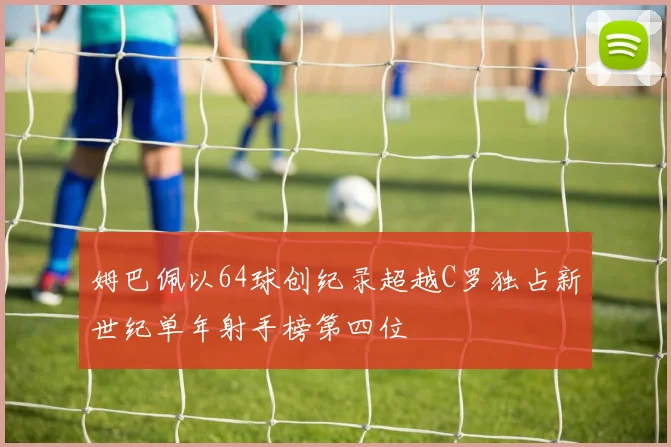 姆巴佩以64球创纪录超越C罗独占新世纪单年射手榜第四位
