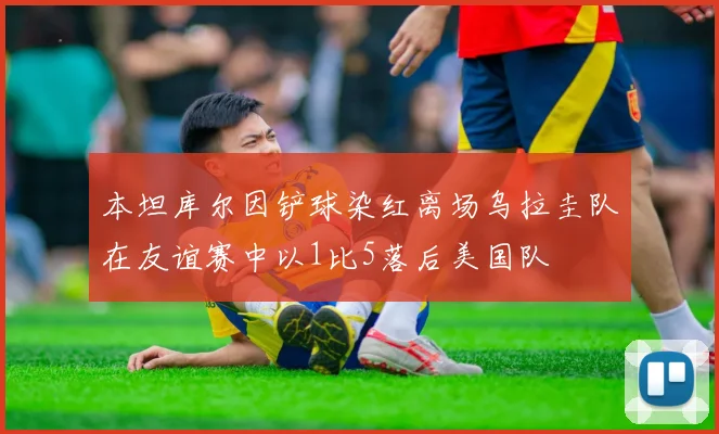 本坦库尔因铲球染红离场乌拉圭队在友谊赛中以1比5落后美国队