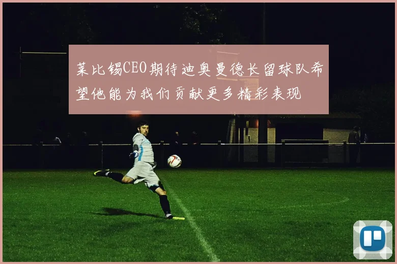 莱比锡CEO期待迪奥曼德长留球队希望他能为我们贡献更多精彩表现