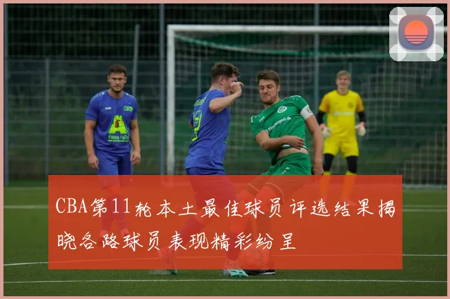 CBA第11轮本土最佳球员评选结果揭晓各路球员表现精彩纷呈